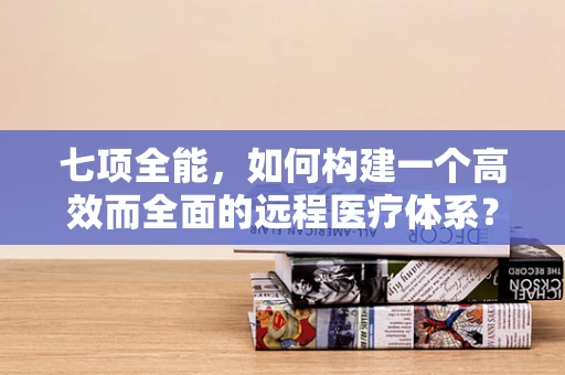 七项全能，如何构建一个高效而全面的远程医疗体系？