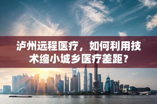 泸州远程医疗，如何利用技术缩小城乡医疗差距？