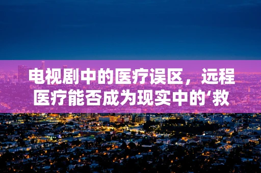 电视剧中的医疗误区，远程医疗能否成为现实中的‘救星’？