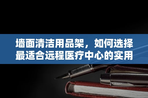 墙面清洁用品架，如何选择最适合远程医疗中心的实用设计？