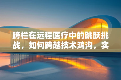 跨栏在远程医疗中的跳跃挑战，如何跨越技术鸿沟，实现高效医疗服务？