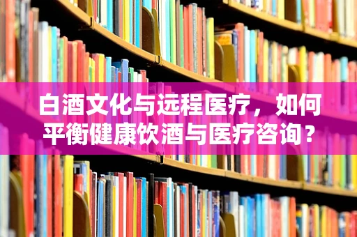 白酒文化与远程医疗，如何平衡健康饮酒与医疗咨询？
