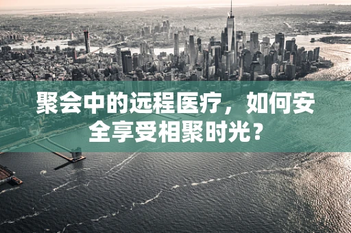 聚会中的远程医疗，如何安全享受相聚时光？