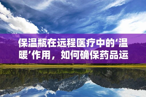 保温瓶在远程医疗中的‘温暖’作用，如何确保药品运输安全？