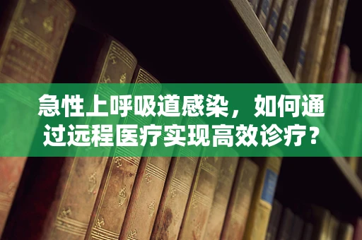 急性上呼吸道感染，如何通过远程医疗实现高效诊疗？
