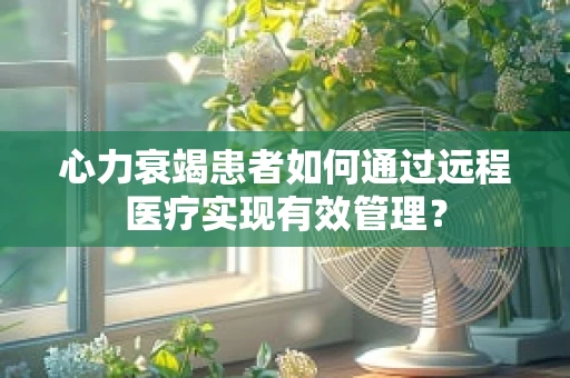 心力衰竭患者如何通过远程医疗实现有效管理？