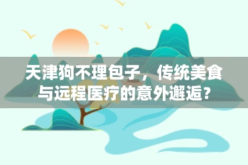 天津狗不理包子，传统美食与远程医疗的意外邂逅？
