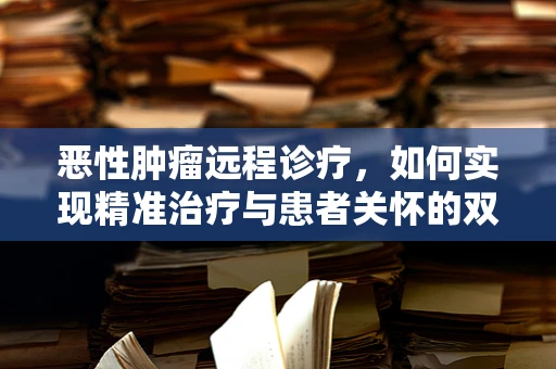恶性肿瘤远程诊疗，如何实现精准治疗与患者关怀的双重飞跃？