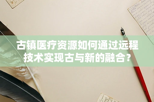 古镇医疗资源如何通过远程技术实现古与新的融合？