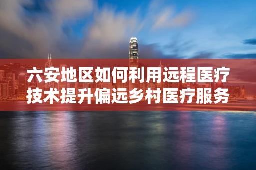 六安地区如何利用远程医疗技术提升偏远乡村医疗服务？