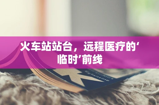 火车站站台，远程医疗的‘临时’前线