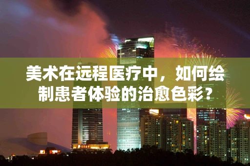 美术在远程医疗中，如何绘制患者体验的治愈色彩？