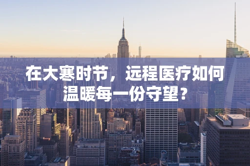 在大寒时节，远程医疗如何温暖每一份守望？
