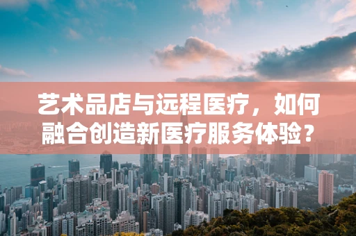 艺术品店与远程医疗，如何融合创造新医疗服务体验？