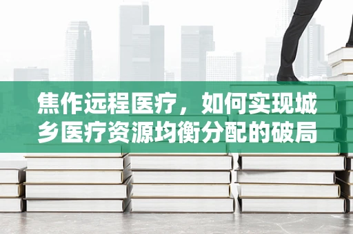焦作远程医疗，如何实现城乡医疗资源均衡分配的破局？