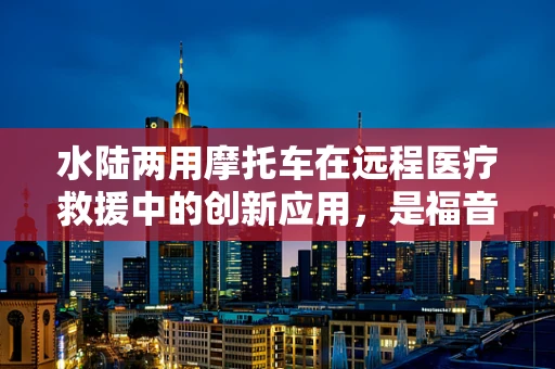 水陆两用摩托车在远程医疗救援中的创新应用，是福音还是挑战？
