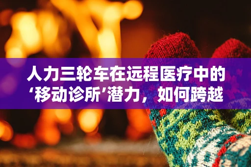 人力三轮车在远程医疗中的‘移动诊所’潜力，如何跨越城乡医疗鸿沟？