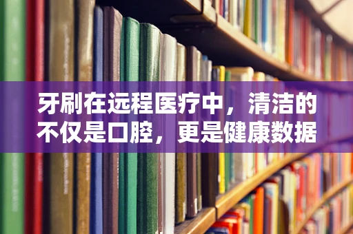 牙刷在远程医疗中，清洁的不仅是口腔，更是健康数据的安全网？