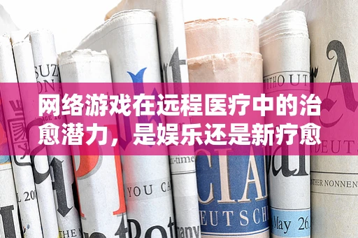 网络游戏在远程医疗中的治愈潜力，是娱乐还是新疗愈方式？