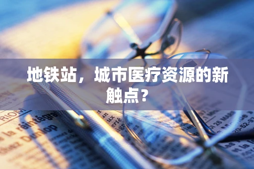 地铁站，城市医疗资源的新触点？