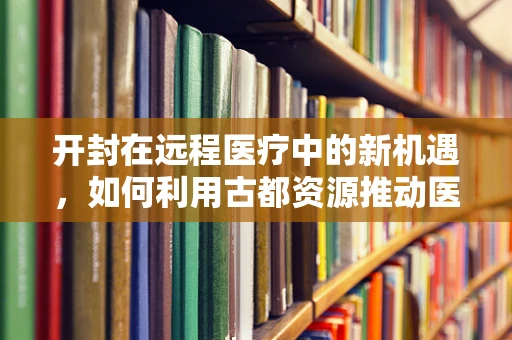 开封在远程医疗中的新机遇，如何利用古都资源推动医疗创新？
