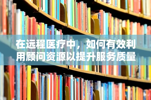 在远程医疗中，如何有效利用顾问资源以提升服务质量？