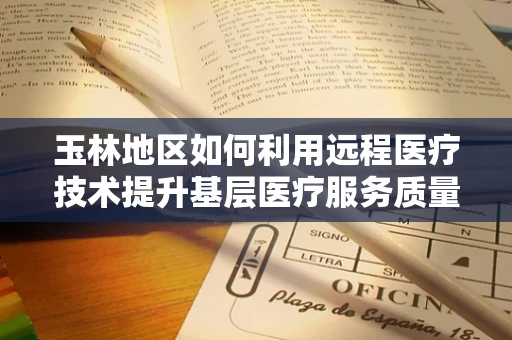 玉林地区如何利用远程医疗技术提升基层医疗服务质量？
