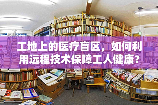 工地上的医疗盲区，如何利用远程技术保障工人健康？