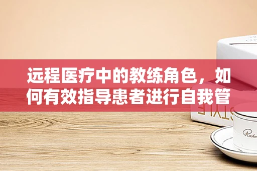 远程医疗中的教练角色，如何有效指导患者进行自我管理？