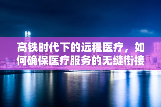 高铁时代下的远程医疗，如何确保医疗服务的无缝衔接？