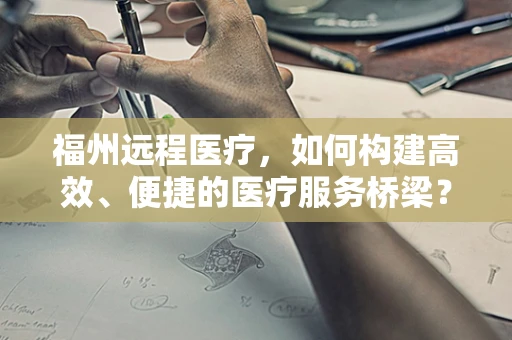 福州远程医疗，如何构建高效、便捷的医疗服务桥梁？