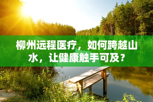 柳州远程医疗，如何跨越山水，让健康触手可及？