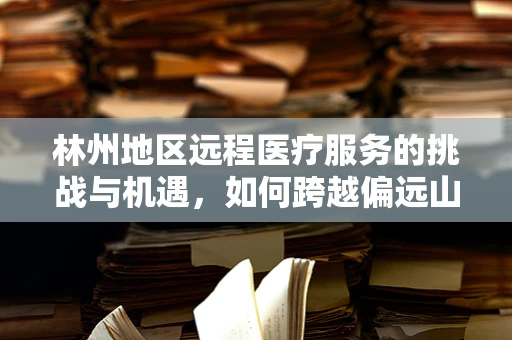 林州地区远程医疗服务的挑战与机遇，如何跨越偏远山区的数字鸿沟？
