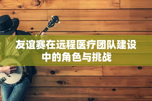 友谊赛在远程医疗团队建设中的角色与挑战