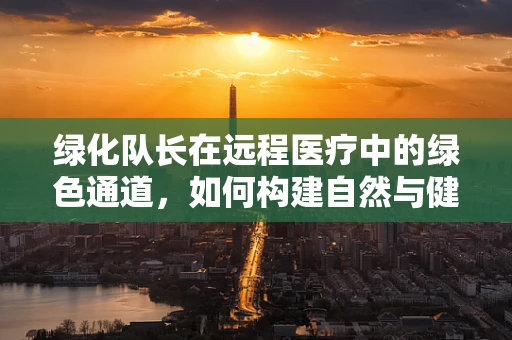 绿化队长在远程医疗中的绿色通道，如何构建自然与健康的数字桥梁？