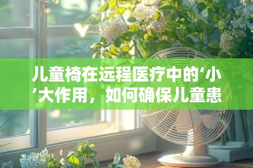 儿童椅在远程医疗中的‘小’大作用，如何确保儿童患者舒适参与视频问诊？