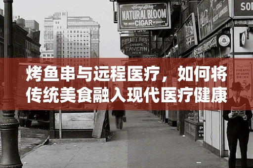 烤鱼串与远程医疗，如何将传统美食融入现代医疗健康管理？