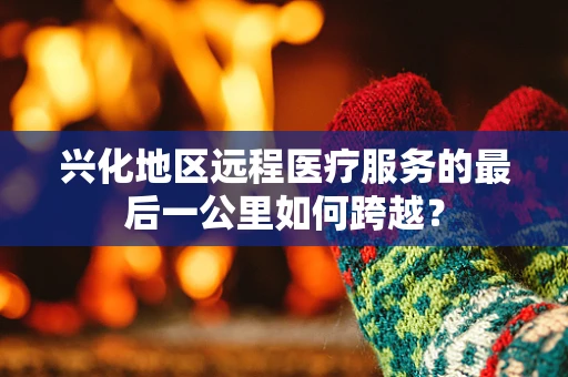 兴化地区远程医疗服务的最后一公里如何跨越？