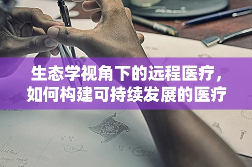 生态学视角下的远程医疗，如何构建可持续发展的医疗生态系统？