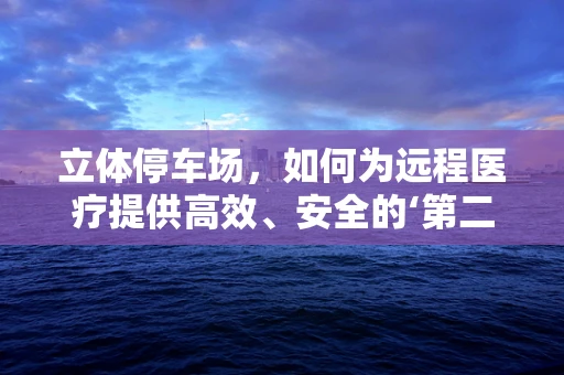立体停车场，如何为远程医疗提供高效、安全的‘第二空间’？