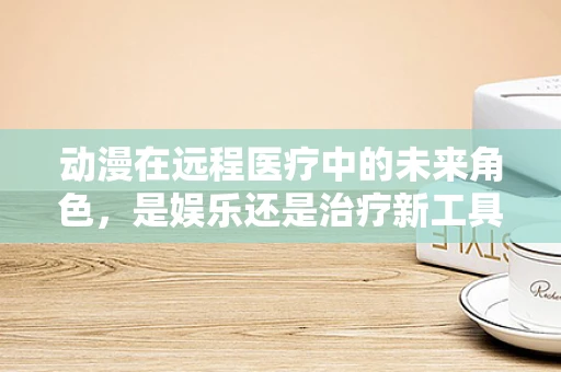 动漫在远程医疗中的未来角色，是娱乐还是治疗新工具？