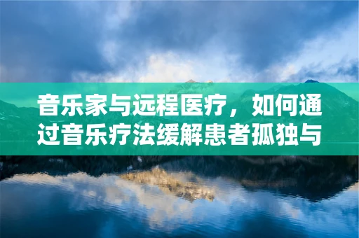 音乐家与远程医疗，如何通过音乐疗法缓解患者孤独与焦虑？