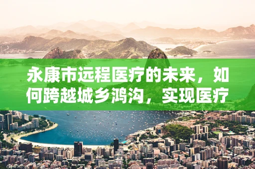 永康市远程医疗的未来，如何跨越城乡鸿沟，实现医疗资源均衡？