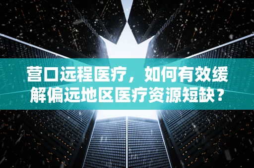营口远程医疗，如何有效缓解偏远地区医疗资源短缺？