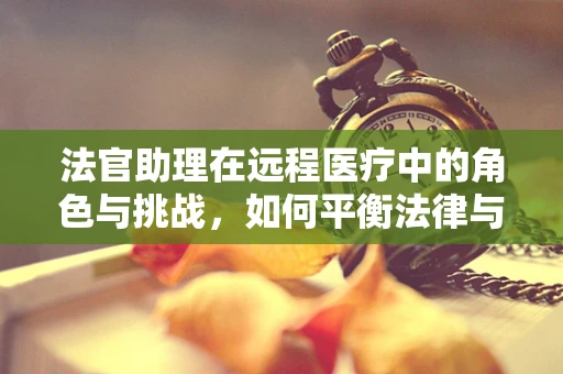 法官助理在远程医疗中的角色与挑战，如何平衡法律与技术的边界？