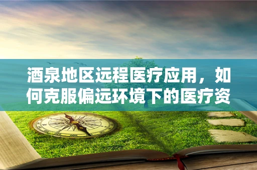 酒泉地区远程医疗应用，如何克服偏远环境下的医疗资源不均？