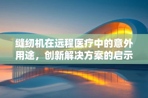 缝纫机在远程医疗中的意外用途，创新解决方案的启示