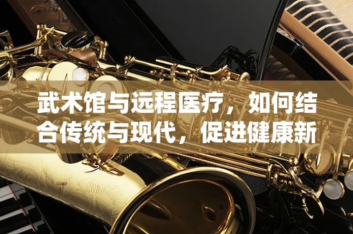 武术馆与远程医疗，如何结合传统与现代，促进健康新模式？