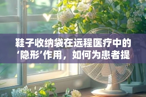 鞋子收纳袋在远程医疗中的‘隐形’作用，如何为患者提供便捷的卫生解决方案？