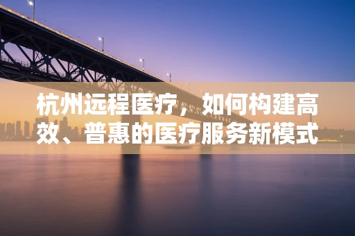 杭州远程医疗，如何构建高效、普惠的医疗服务新模式？